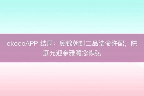 okoooAPP 结局：顾锦朝封二品诰命许配，陈彦允迎亲雅瞻念恢弘
