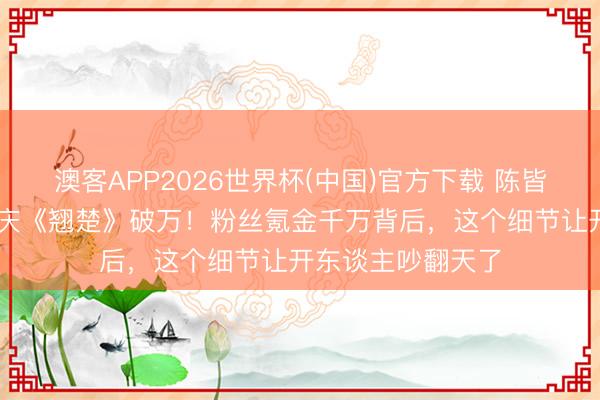澳客APP2026世界杯(中国)官方下载 陈皆灵豪掷20万红包庆《翘楚》破万！粉丝氪金千万背后，这个细节让开东谈主吵翻天了