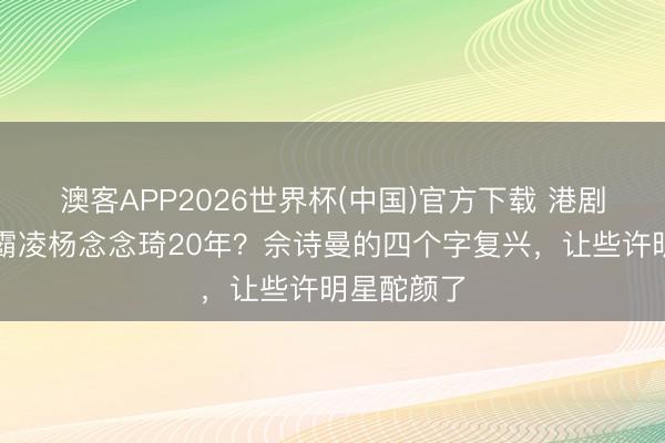 澳客APP2026世界杯(中国)官方下载 港剧女王被传霸凌杨念念琦20年?佘诗曼的四个字复兴,让些许明星酡颜了