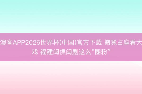澳客APP2026世界杯(中国)官方下载 搬凳占座看大戏 福建闽侯闽剧这么“圈粉”
