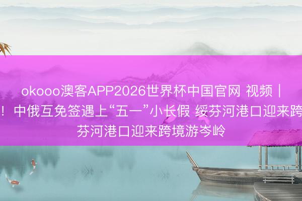 okooo澳客APP2026世界杯中国官网 视频｜订单暴增！中俄互免签遇上“五一”小长假 绥芬河港口迎来跨境游岑岭