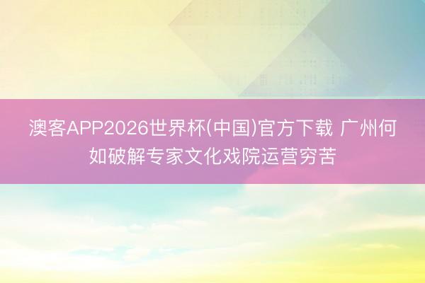 澳客APP2026世界杯(中国)官方下载 广州何如破解专家文化戏院运营穷苦