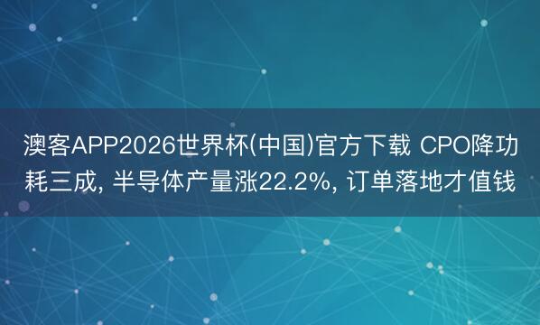 澳客APP2026世界杯(中国)官方下载 CPO降功耗三成， 半导体产量涨22.2%， 订单落地才值钱