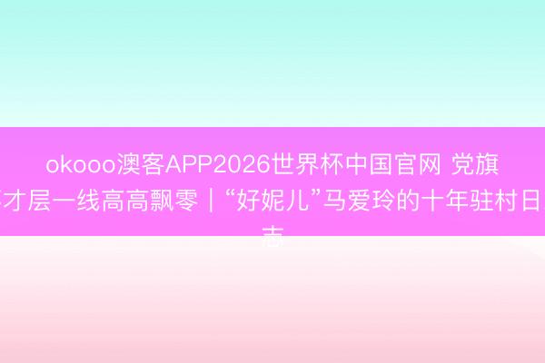 okooo澳客APP2026世界杯中国官网 党旗不才层一线高高飘零｜“好妮儿”马爱玲的十年驻村日志