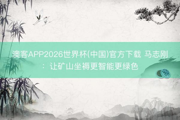 澳客APP2026世界杯(中国)官方下载 马志刚：让矿山坐褥更智能更绿色