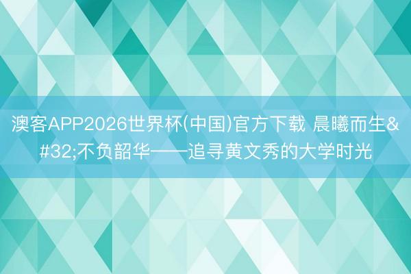 澳客APP2026世界杯(中国)官方下载 晨曦而生 不负韶华——追寻黄文秀的大学时光