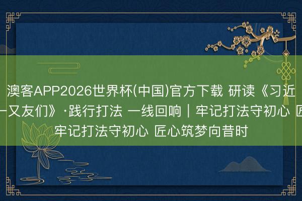 澳客APP2026世界杯(中国)官方下载 研读《习近平与一线员工一又友们》·践行打法 一线回响｜牢记打法守初心 匠心筑梦向昔时