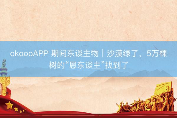 okoooAPP 期间东谈主物|沙漠绿了,5万棵树的“恩东谈主”找到了