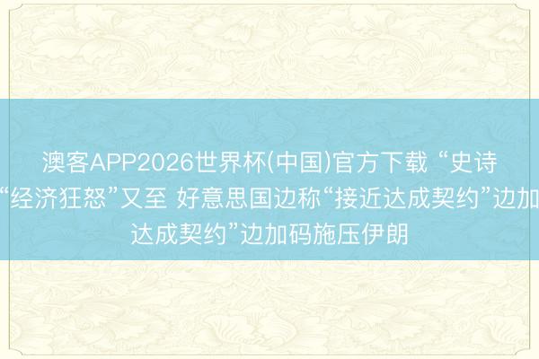 澳客APP2026世界杯(中国)官方下载 “史诗怒气”未熄 “经济狂怒”又至 好意思国边称“接近达成契约”边加码施压伊朗