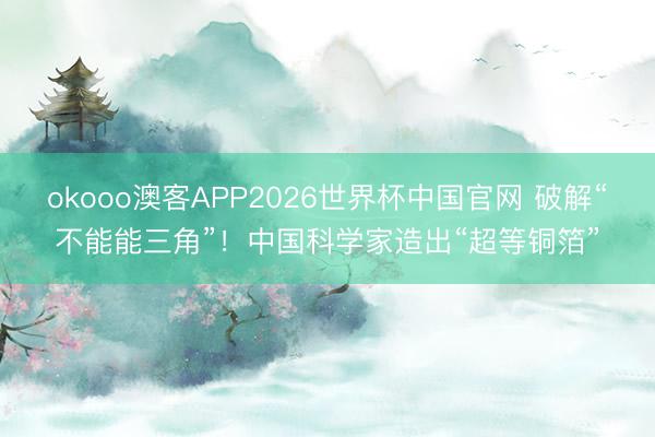 okooo澳客APP2026世界杯中国官网 破解“不能能三角”！中国科学家造出“超等铜箔”