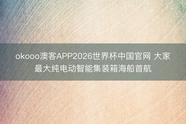 okooo澳客APP2026世界杯中国官网 大家最大纯电动智能集装箱海船首航