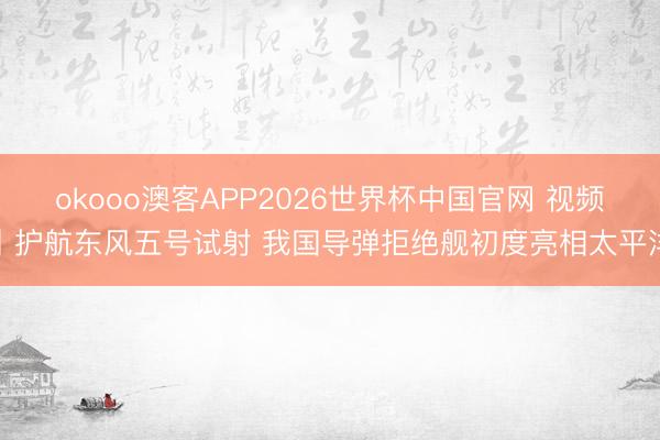 okooo澳客APP2026世界杯中国官网 视频丨护航东风五号试射 我国导弹拒绝舰初度亮相太平洋