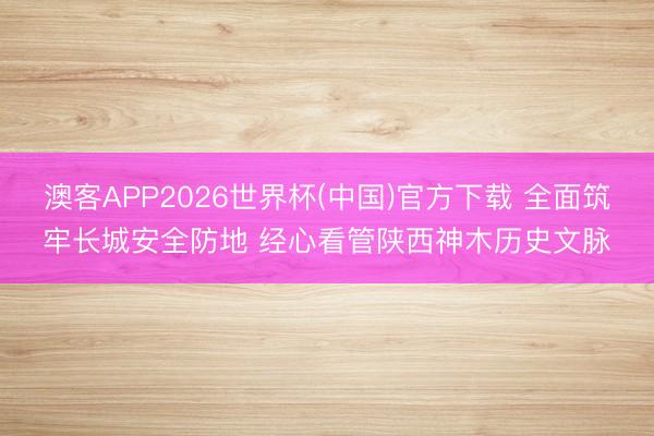澳客APP2026世界杯(中国)官方下载 全面筑牢长城安全防地 经心看管陕西神木历史文脉