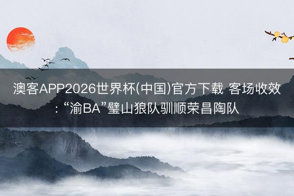 澳客APP2026世界杯(中国)官方下载 客场收效: “渝BA”璧山狼队驯顺荣昌陶队