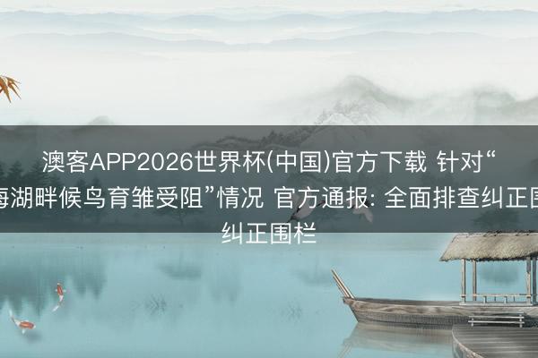 澳客APP2026世界杯(中国)官方下载 针对“青海湖畔候鸟育雏受阻”情况 官方通报: 全面排查纠正围栏