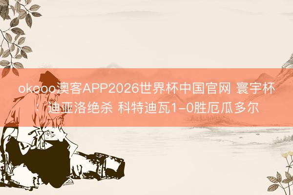 okooo澳客APP2026世界杯中国官网 寰宇杯：迪亚洛绝杀 科特迪瓦1-0胜厄瓜多尔