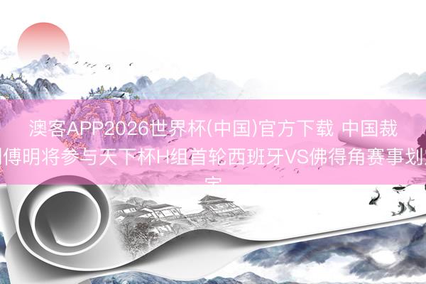 澳客APP2026世界杯(中国)官方下载 中国裁判傅明将参与天下杯H组首轮西班牙VS佛得角赛事划定
