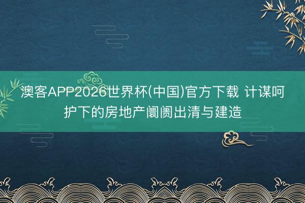 澳客APP2026世界杯(中国)官方下载 计谋呵护下的房地产阛阓出清与建造