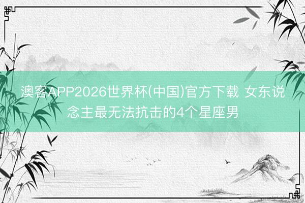 澳客APP2026世界杯(中国)官方下载 女东说念主最无法抗击的4个星座男