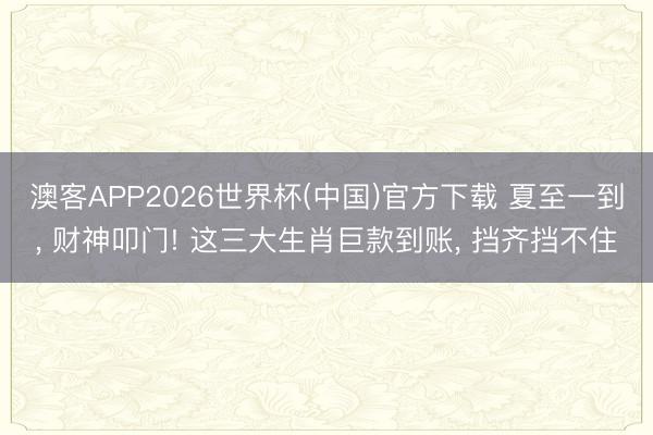 澳客APP2026世界杯(中国)官方下载 夏至一到， 财神叩门! 这三大生肖巨款到账， 挡齐挡不住