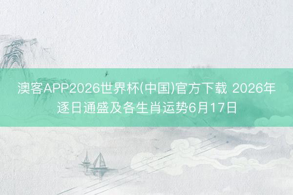 澳客APP2026世界杯(中国)官方下载 2026年逐日通盛及各生肖运势6月17日