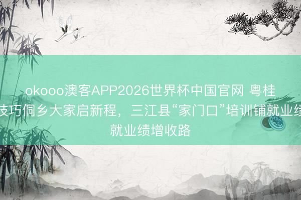 okooo澳客APP2026世界杯中国官网 粤桂配合强技巧侗乡大家启新程，三江县“家门口”培训铺就业绩增收路