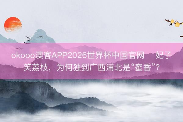 okooo澳客APP2026世界杯中国官网 妃子笑荔枝,为何独到广西浦北是“蜜香”?