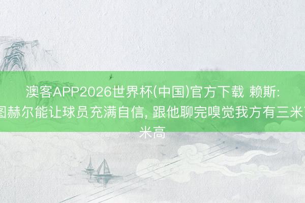 澳客APP2026世界杯(中国)官方下载 赖斯: 图赫尔能让球员充满自信， 跟他聊完嗅觉我方有三米高