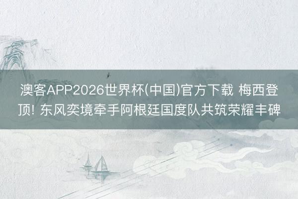 澳客APP2026世界杯(中国)官方下载 梅西登顶! 东风奕境牵手阿根廷国度队共筑荣耀丰碑