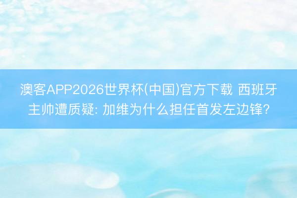 澳客APP2026世界杯(中国)官方下载 西班牙主帅遭质疑: 加维为什么担任首发左边锋?