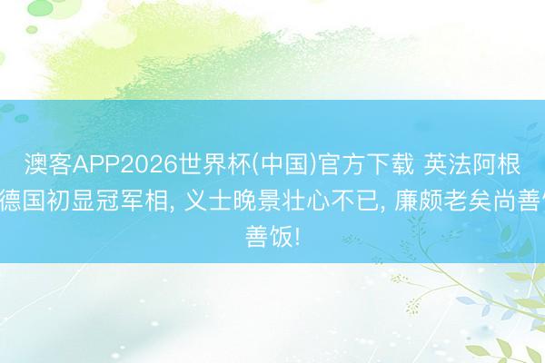 澳客APP2026世界杯(中国)官方下载 英法阿根廷德国初显冠军相, 义士晚景壮心不已, 廉颇老矣尚善饭!
