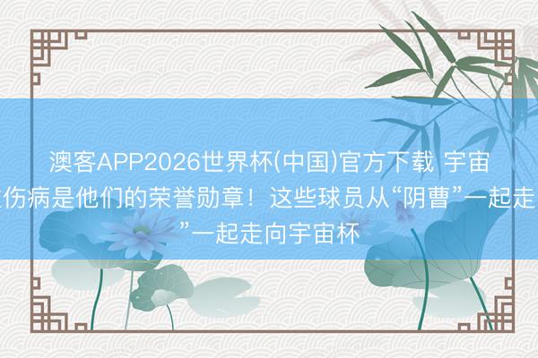 澳客APP2026世界杯(中国)官方下载 宇宙杯｜严重伤病是他们的荣誉勋章！这些球员从“阴曹”一起走向宇宙杯