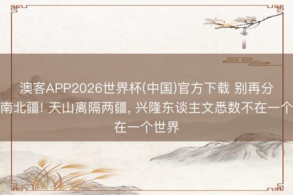 澳客APP2026世界杯(中国)官方下载 别再分不清南北疆! 天山离隔两疆， 兴隆东谈主文悉数不在一个世界