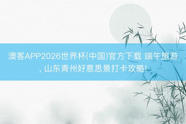 澳客APP2026世界杯(中国)官方下载 端午旅游， 山东青州好意思景打卡攻略!