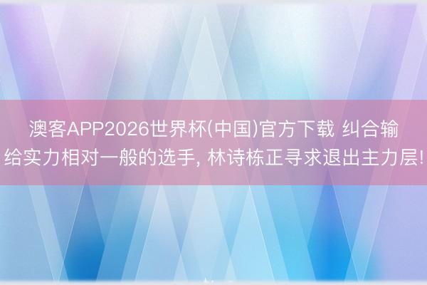 澳客APP2026世界杯(中国)官方下载 纠合输给实力相对一般的选手， 林诗栋正寻求退出主力层!