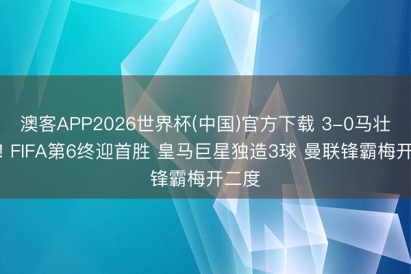 澳客APP2026世界杯(中国)官方下载 3-0马壮人强! FIFA第6终迎首胜 皇马巨星独造3球 曼联锋霸梅开二度