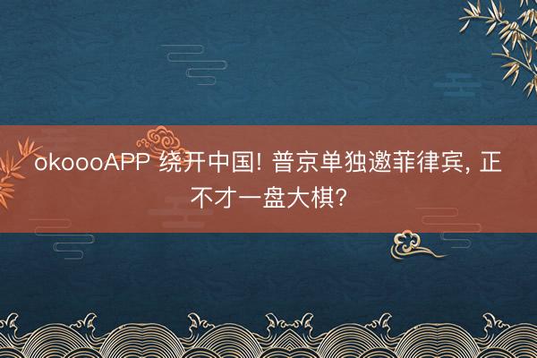 okoooAPP 绕开中国! 普京单独邀菲律宾, 正不才一盘大棋?